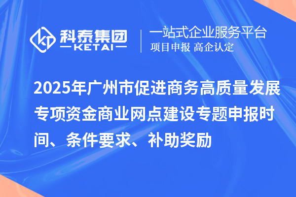 2025年广州市促进商务高质量发展专项资金商业网点建设专题申报时间、条件要求、补助奖励