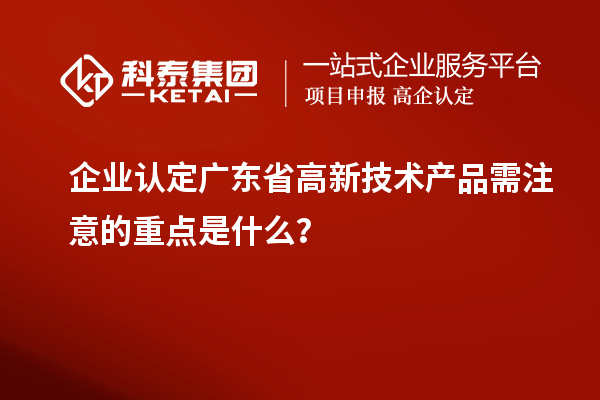 企业认定广东省高新技术产品需注意的重点是什么？