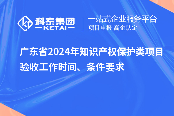 广东省2024年知识产权保护类项目验收工作时间、条件要求
