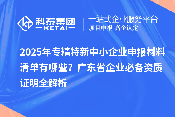 2025年专精特新中小企业申报材料清单有哪些？广东省企业必备资质证明全解析
