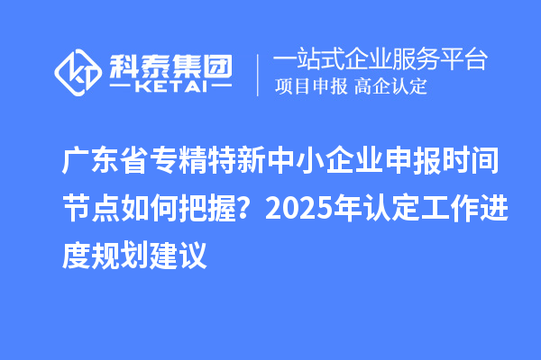 广东省专精特新中小企业申报时间节点如何把握？2025年认定工作进度规划建议