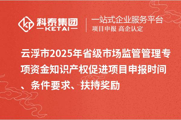 云浮市2025年省级市场监管管理专项资金知识产权促进项目申报时间、条件要求、扶持奖励