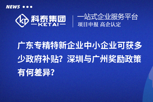 广东专精特新企业中小企业可获多少政府补贴？深圳与广州奖励政策有何差异？