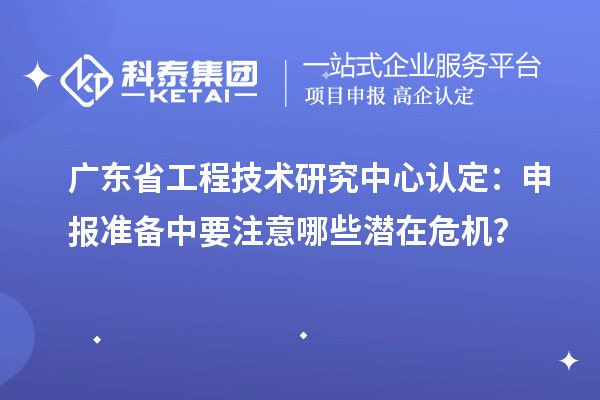 广东省工程技术研究中心认定：申报准备中要注意哪些潜在危机？