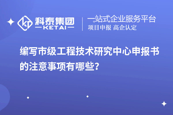 编写市级工程技术研究中心申报书的注意事项有哪些？