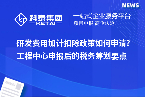 研发费用加计扣除政策如何申请？工程中心申报后的税务筹划要点