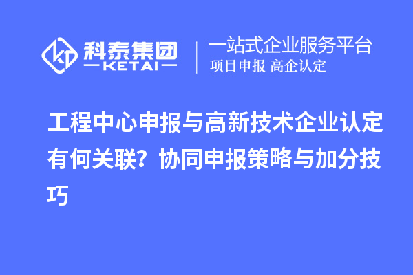 工程中心申报与高新技术企业认定有何关联？协同申报策略与加分技巧