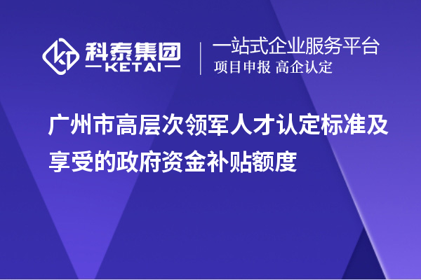 广州市高层次领军人才认定标准及享受的政府资金补贴额度