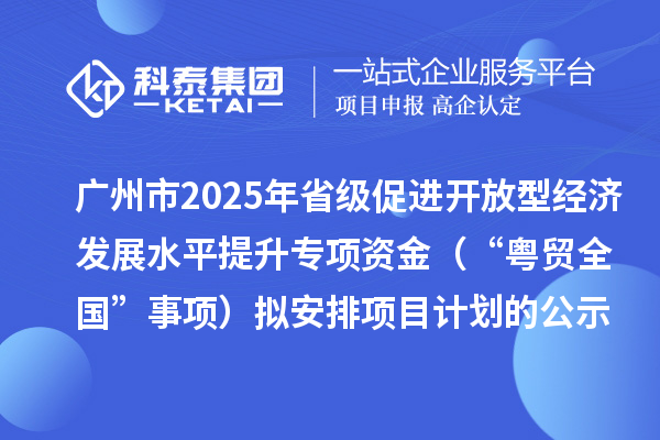 广州市2025年省级促进开放型经济发展水平提升专项资金（“粤贸全国”事项）拟安排项目计划的公示