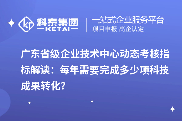 广东省级企业技术中心动态考核指标解读：每年需要完成多少项科技成果转化？