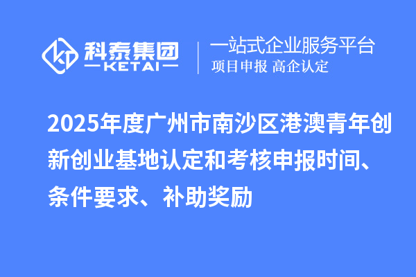 2025年度广州市南沙区港澳青年创新创业基地认定和考核申报时间、条件要求、补助奖励