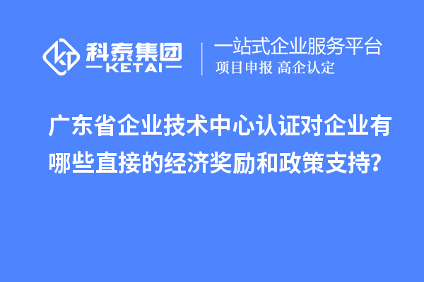 广东省企业技术中心认证对企业有哪些直接的经济奖励和政策支持？