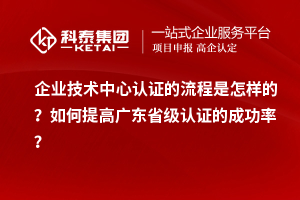 企业技术中心认证的流程是怎样的？如何提高广东省级认证的成功率？