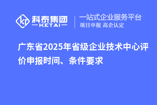 广东省2025年省级企业技术中心评价申报时间、条件要求