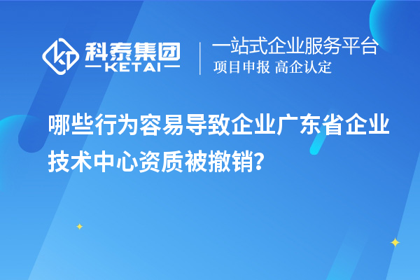 哪些行为容易导致企业广东省企业技术中心资质被撤销？