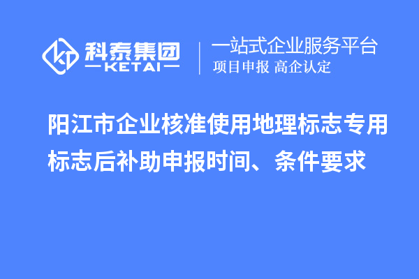 阳江市企业核准使用地理标志专用标志后补助申报时间、条件要求