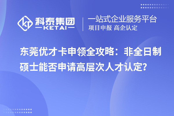 东莞优才卡申领全攻略：非全日制硕士能否申请高层次人才认定？