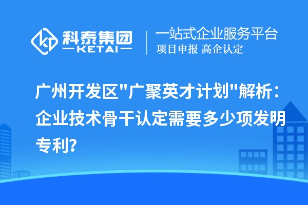 广州开发区"广聚英才计划"解析：企业技术骨干认定需要多少项发明专利？