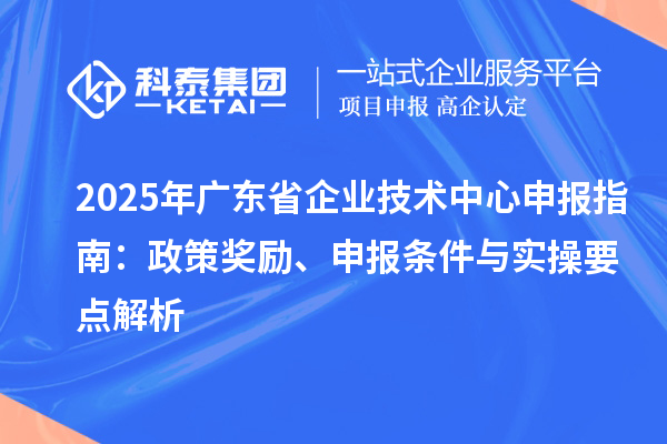 2025 年广东省企业技术中心申报指南：政策奖励、申报条件与实操要点解析