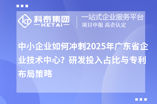 中小企业如何冲刺2025年广东省企业技术中心？研发投入占比与专利布局策略