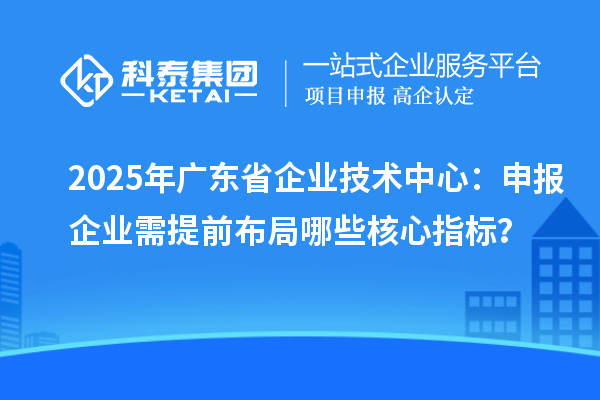 2025年广东省企业技术中心：申报企业需提前布局哪些核心指标？