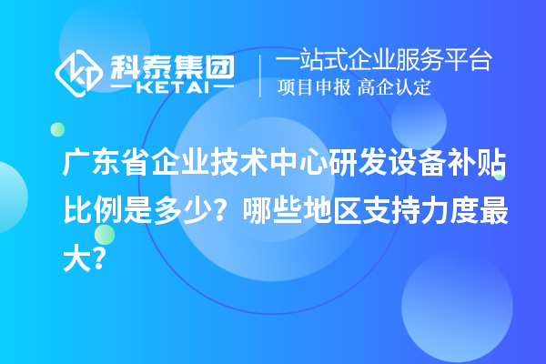 广东省企业技术中心研发设备补贴比例是多少？哪些地区支持力度最大？