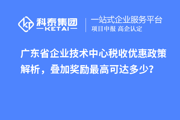 广东省企业技术中心税收优惠政策解析，叠加奖励最高可达多少？