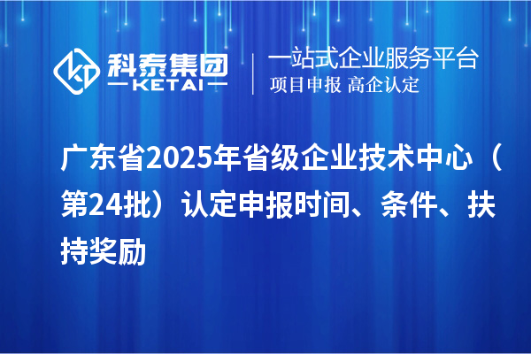 广东省2025年省级企业技术中心（第24批）认定申报时间、条件要求、扶持奖励
