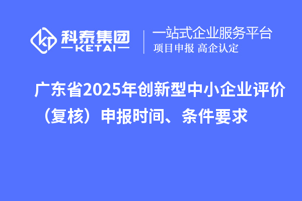 广东省2025年创新型中小企业评价（复核）申报时间、条件要求
