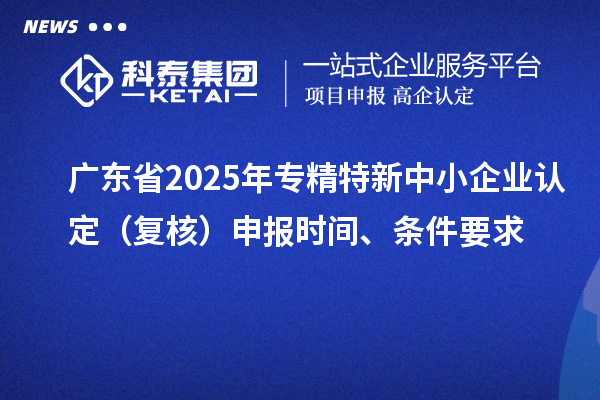 广东省2025年专精特新中小企业认定（复核）申报时间、条件要求