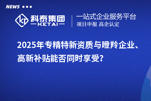 2025年专精特新资质与瞪羚企业、高新补贴能否同时享受？