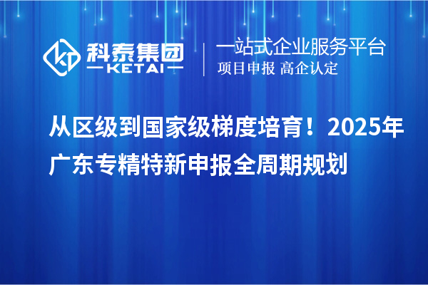 从区级到国家级梯度培育！2025年广东专精特新申报全周期规划