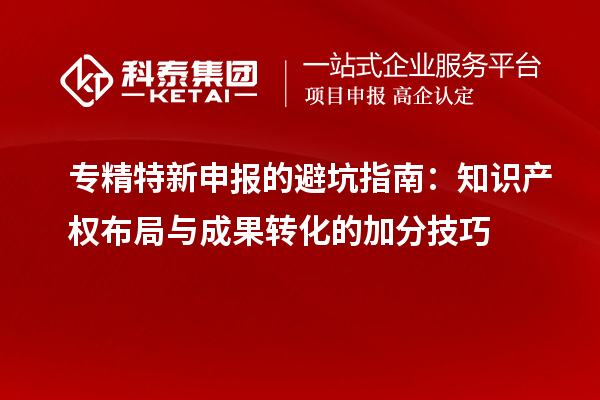 专精特新申报的避坑指南：知识产权布局与成果转化的加分技巧