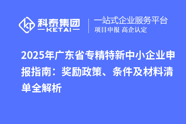 2025年广东省专精特新中小企业申报指南：奖励政策、条件及材料清单全解析