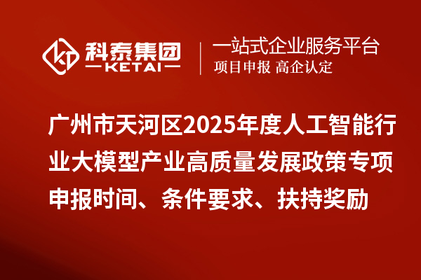 广州市天河区2025年度人工智能行业大模型产业高质量发展政策专项申报时间、条件要求、扶持奖励