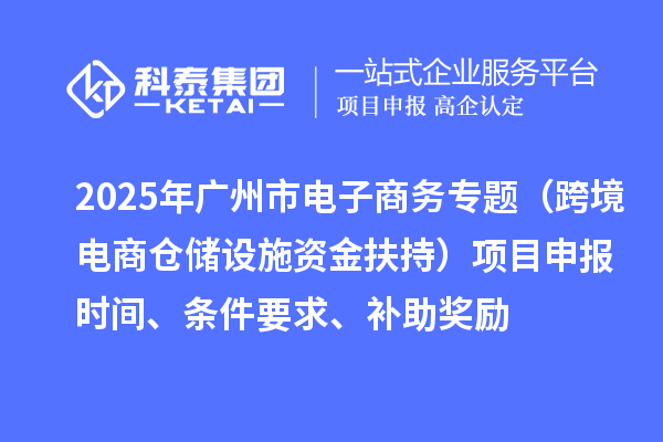 2025年广州市电子商务专题（跨境电商仓储设施资金扶持）项目申报时间、条件要求、补助奖励
