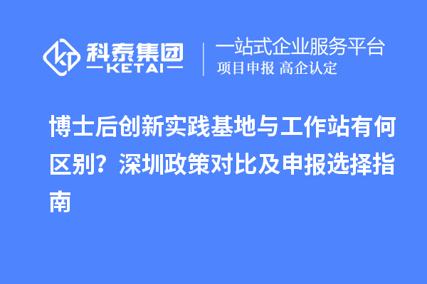 博士后创新实践基地与工作站有何区别？深圳政策对比及申报选择指南