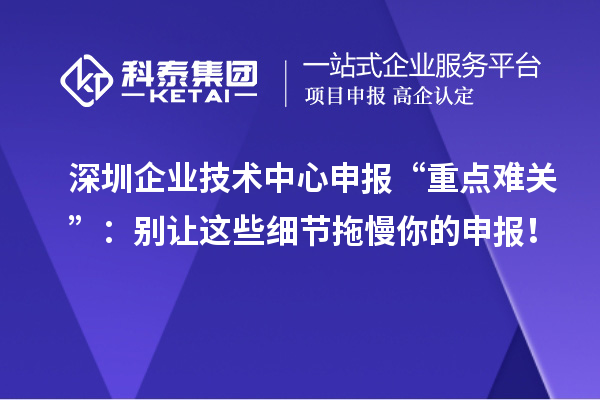 深圳企业技术中心申报“重点难关”：别让这些细节拖慢你的申报！