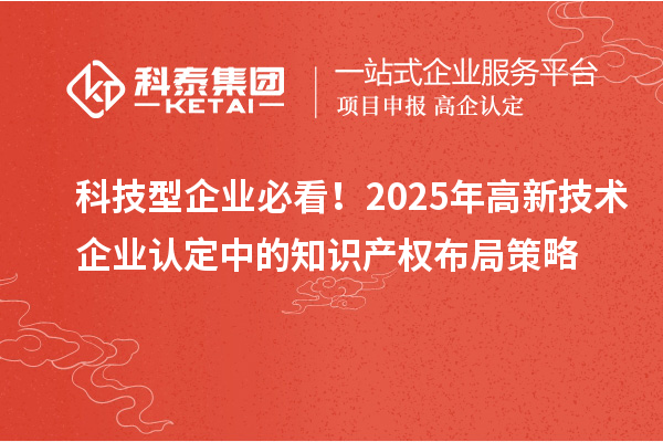 科技型企业必看！2025年高新技术企业认定中的知识产权布局策略