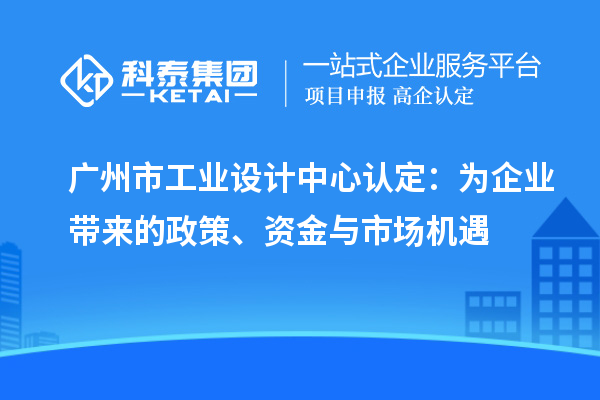 广州市工业设计中心认定：为企业带来的政策、资金与市场机遇