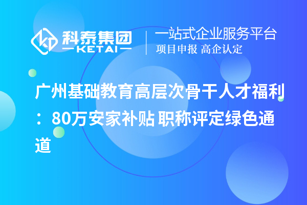 广州基础教育高层次骨干人才福利：80万安家补贴+职称评定绿色通道