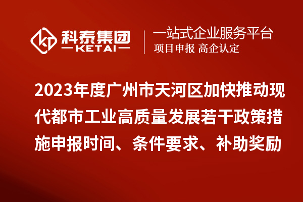 2023年度广州市天河区加快推动现代都市工业高质量发展若干政策措施申报时间、条件要求、补助奖励