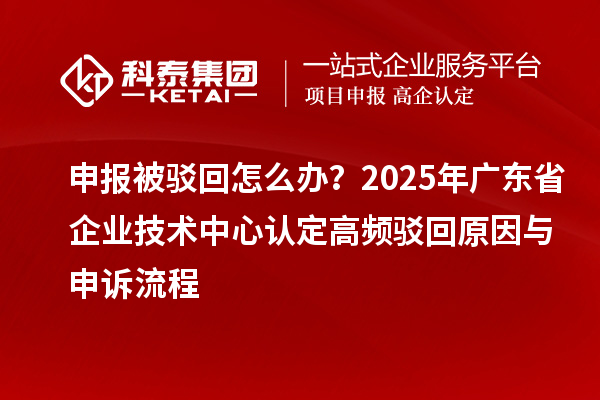 申报被驳回怎么办？2025年广东省企业技术中心认定高频驳回原因与申诉流程