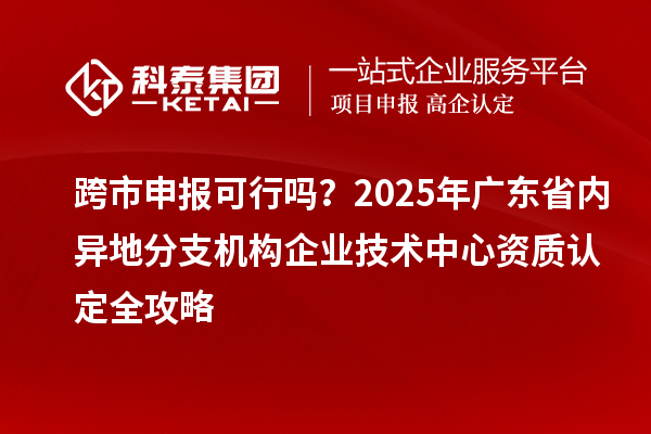 跨市申报可行吗？2025年广东省内异地分支机构企业技术中心资质认定全攻略