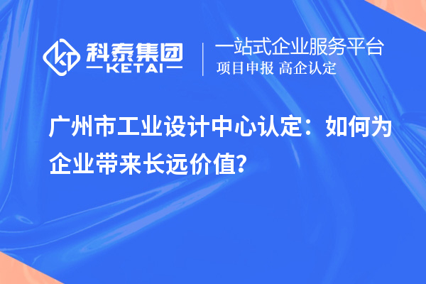 广州市工业设计中心认定：如何为企业带来长远价值？