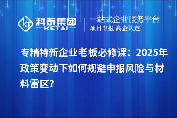 专精特新企业老板必修课：2025年政策变动下如何规避申报风险与材料雷区？
