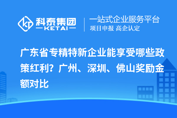 广东省专精特新企业能享受哪些政策红利？广州、深圳、佛山奖励金额对比
