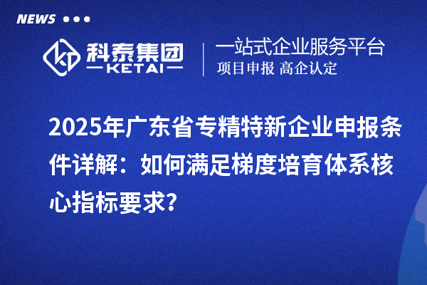 2025年广东省专精特新企业申报条件详解：如何满足梯度培育体系核心指标要求？