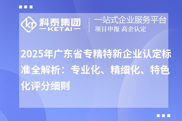 2025年广东省专精特新企业认定标准全解析：专业化、精细化、特色化评分细则