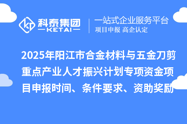 2025年阳江市合金材料与五金刀剪重点产业人才振兴计划专项资金项目申报时间、条件要求、资助奖励